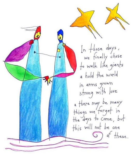 In those days, we finally chose to walk like giants & hold the world in arms grown strong with love & there may be many things we forget in the days to come, but this will not be one of them.